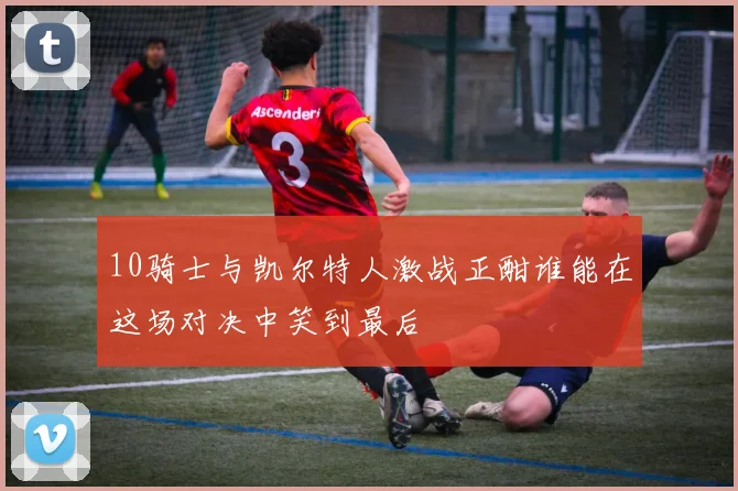 10骑士与凯尔特人激战正酣谁能在这场对决中笑到最后