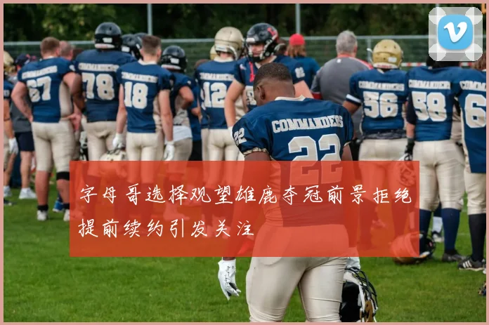 字母哥选择观望雄鹿夺冠前景拒绝提前续约引发关注