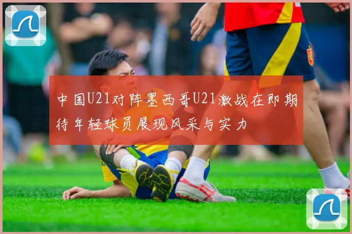 中国U21对阵墨西哥U21激战在即期待年轻球员展现风采与实力
