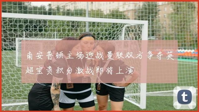 南安普顿主场迎战曼联双方争夺英超宝贵积分激战即将上演